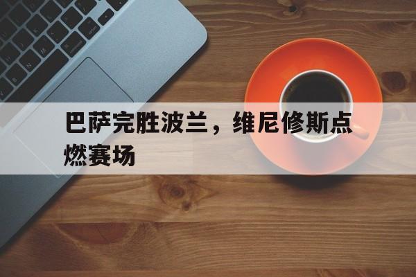 巴萨完胜波兰，维尼修斯点燃赛场的简单介绍